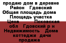 продаю дом в деревне › Район ­ Гдовский › Общая площадь дома ­ 75 › Площадь участка ­ 98 › Цена ­ 600 - Псковская обл., Гдовский р-н Недвижимость » Дома, коттеджи, дачи продажа   